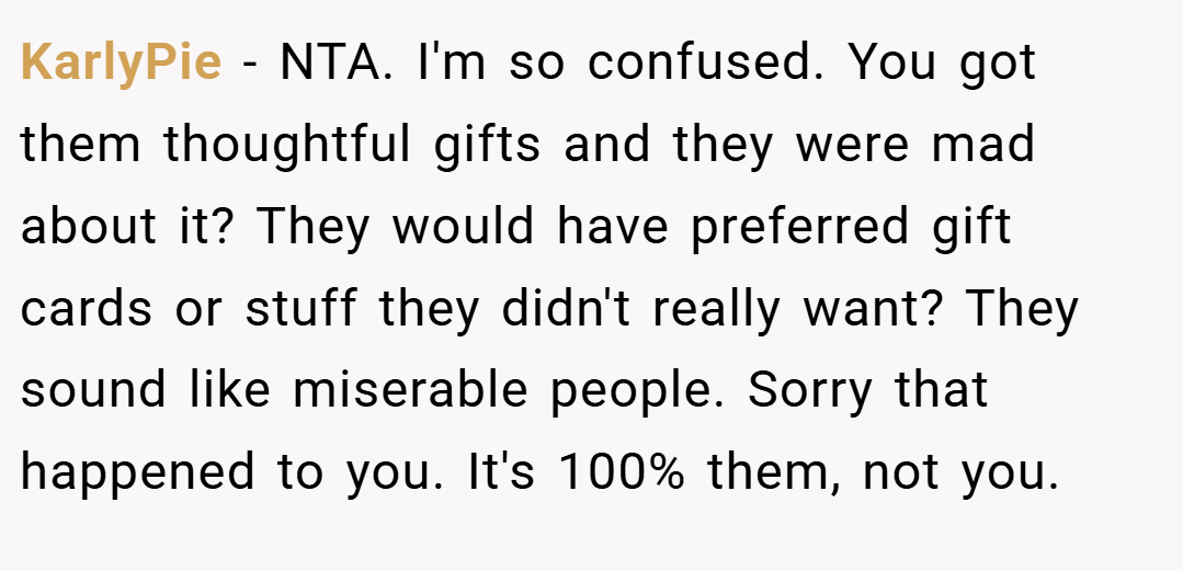 KarlyPie − NTA. I'm so confused. You got them thoughtful gifts and they were mad about it? They would have preferred gift cards or stuff they didn't really want? They sound like miserable people. Sorry that happened to you. It's 100% them, not you.
