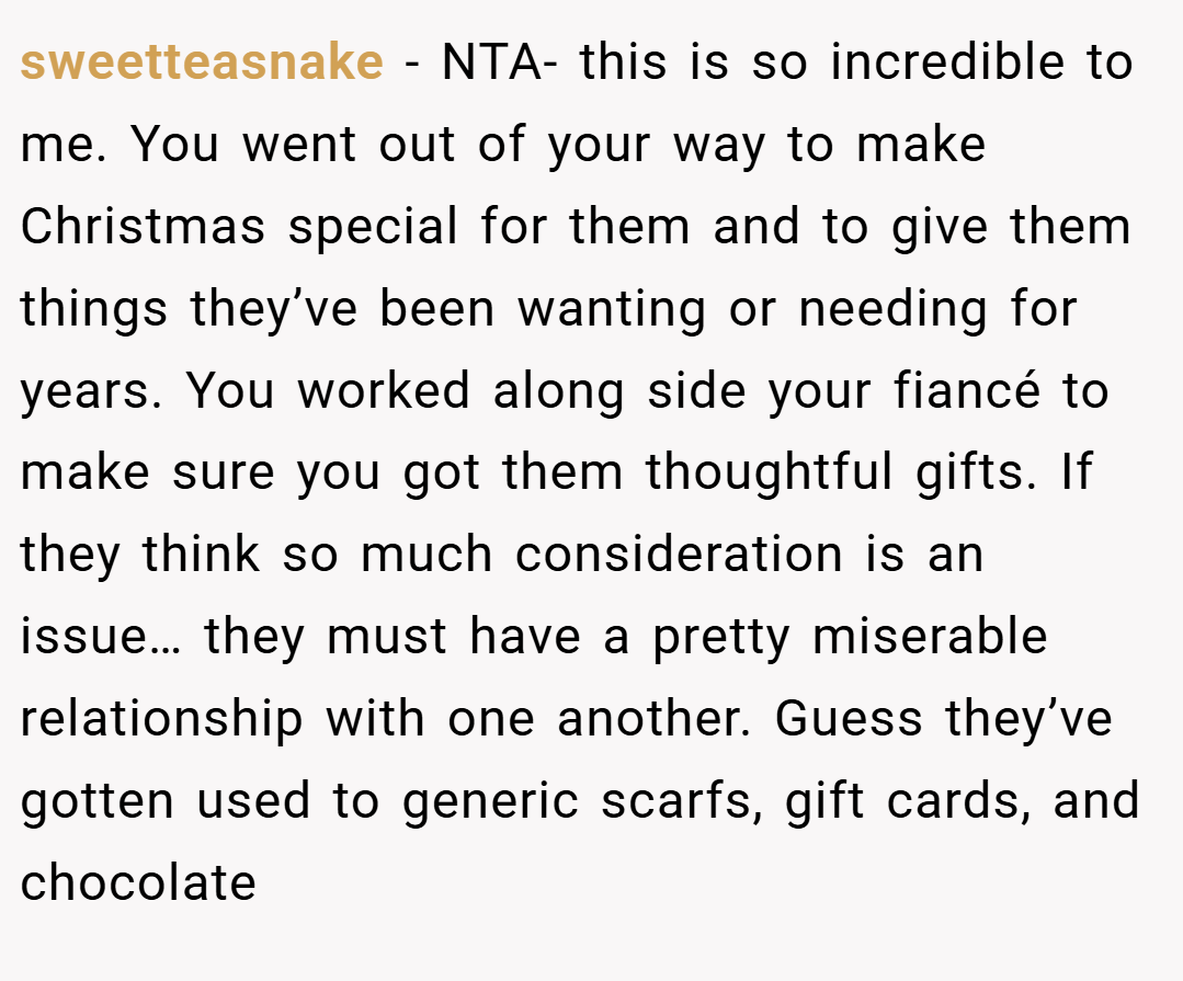 sweetteasnake − NTA- this is so incredible to me. You went out of your way to make Christmas special for them and to give them things they’ve been wanting or needing for years. You worked along side your fiancé to make sure you got them thoughtful gifts. If they think so much consideration is an issue… they must have a pretty miserable relationship with one another. Guess they’ve gotten used to generic scarfs, gift cards, and chocolate