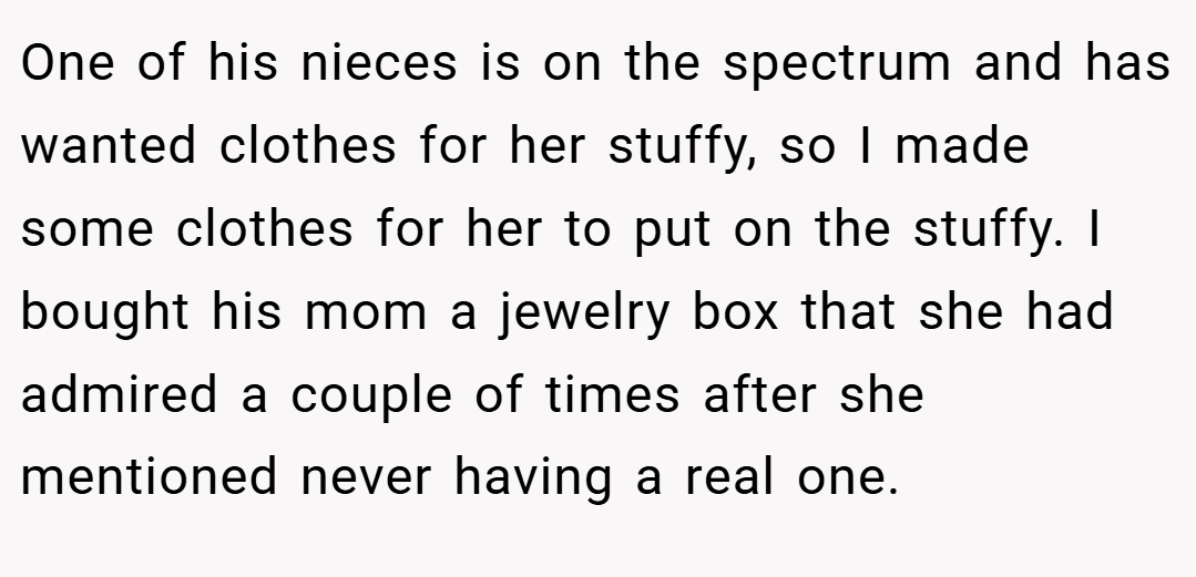 One of his nieces is on the spectrum and has wanted clothes for her stuffy, so I made some clothes for her to put on the stuffy. I bought his mom a jewelry box that she had admired a couple of times after she mentioned never having a real one.