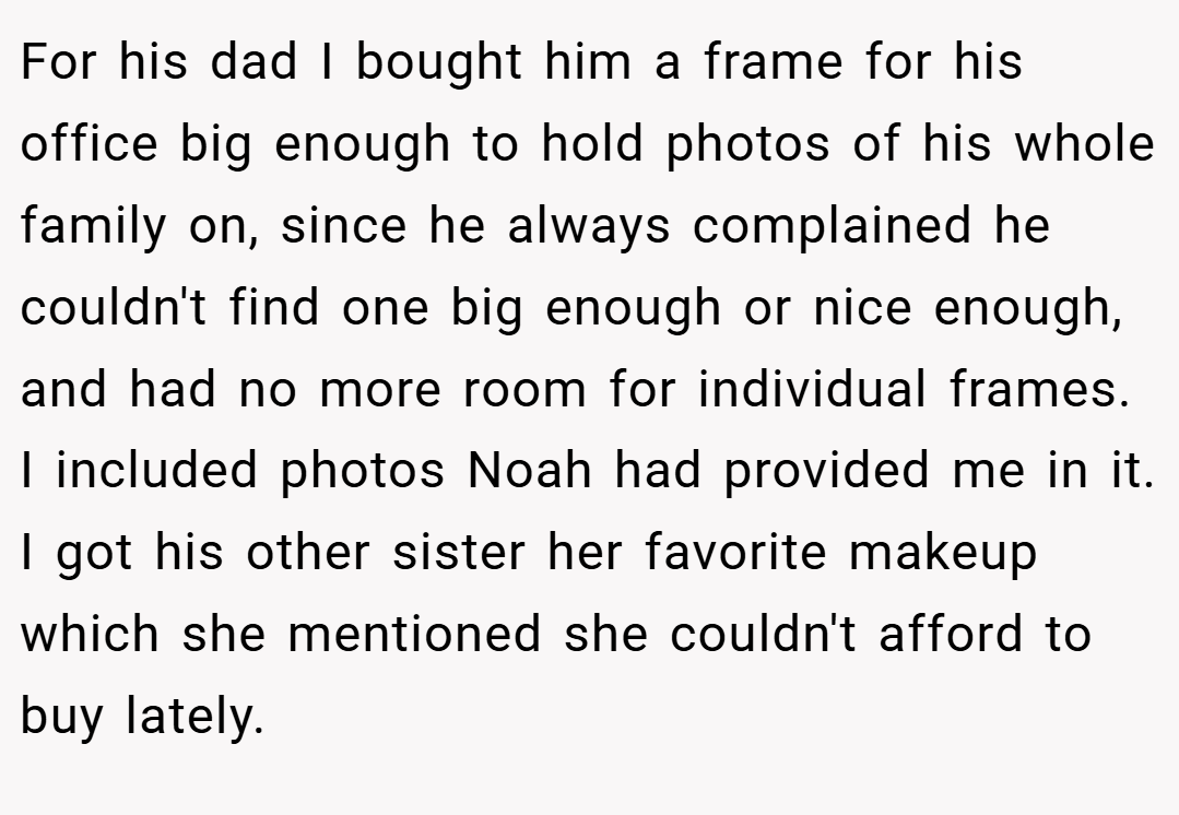 For his dad I bought him a frame for his office big enough to hold photos of his whole family on, since he always complained he couldn't find one big enough or nice enough, and had no more room for individual frames. I included photos Noah had provided me in it. I got his other sister her favorite makeup which she mentioned she couldn't afford to buy lately.