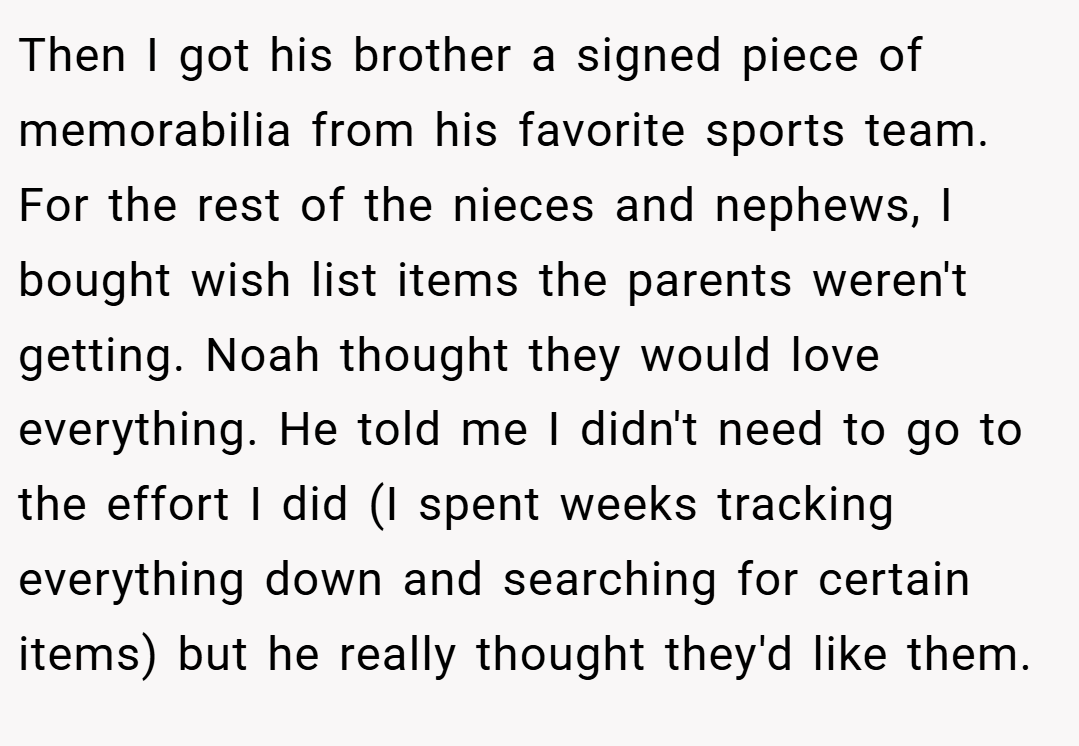 Then I got his brother a signed piece of memorabilia from his favorite sports team. For the rest of the nieces and nephews, I bought wish list items the parents weren't getting. Noah thought they would love everything. He told me I didn't need to go to the effort I did (I spent weeks tracking everything down and searching for certain items) but he really thought they'd like them.