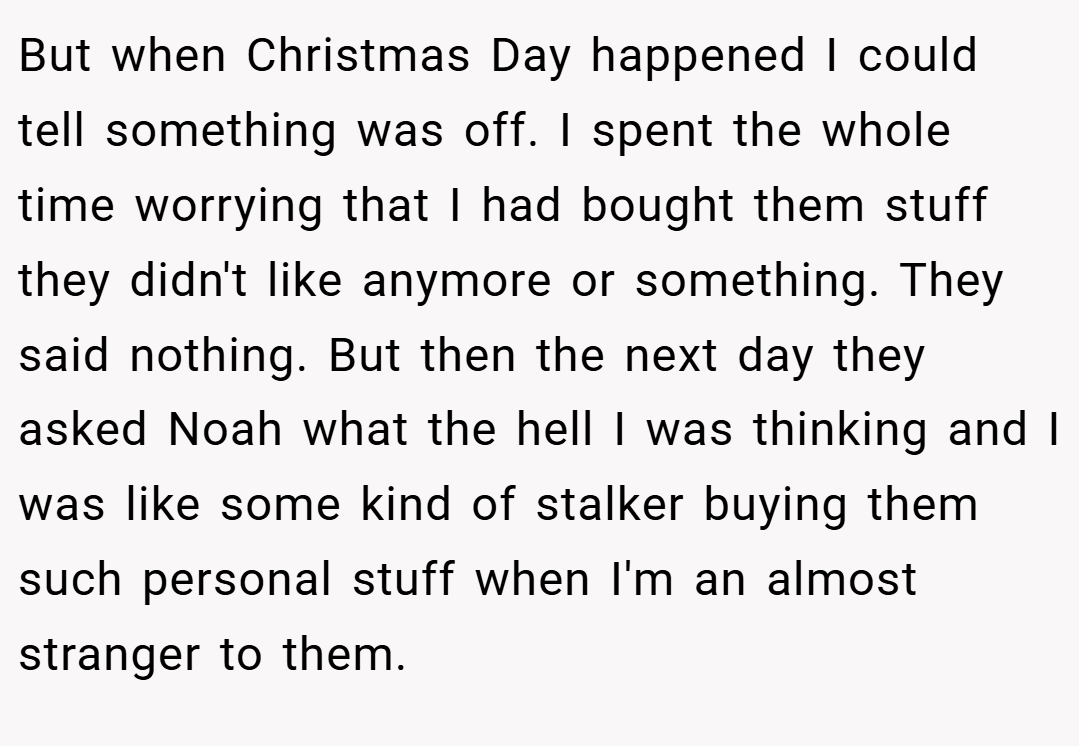 But when Christmas Day happened I could tell something was off. I spent the whole time worrying that I had bought them stuff they didn't like anymore or something. They said nothing. But then the next day they asked Noah what the hell I was thinking and I was like some kind of stalker buying them such personal stuff when I'm an almost stranger to them.