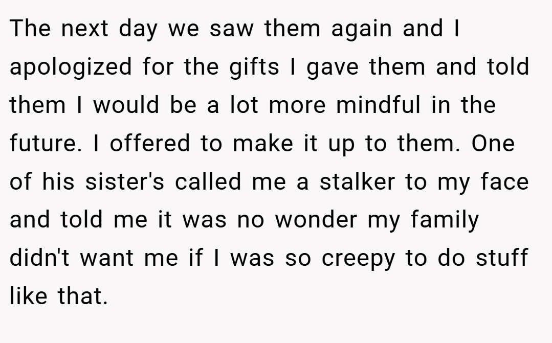 The next day we saw them again and I apologized for the gifts I gave them and told them I would be a lot more mindful in the future. I offered to make it up to them. One of his sister's called me a stalker to my face and told me it was no wonder my family didn't want me if I was so creepy to do stuff like that.