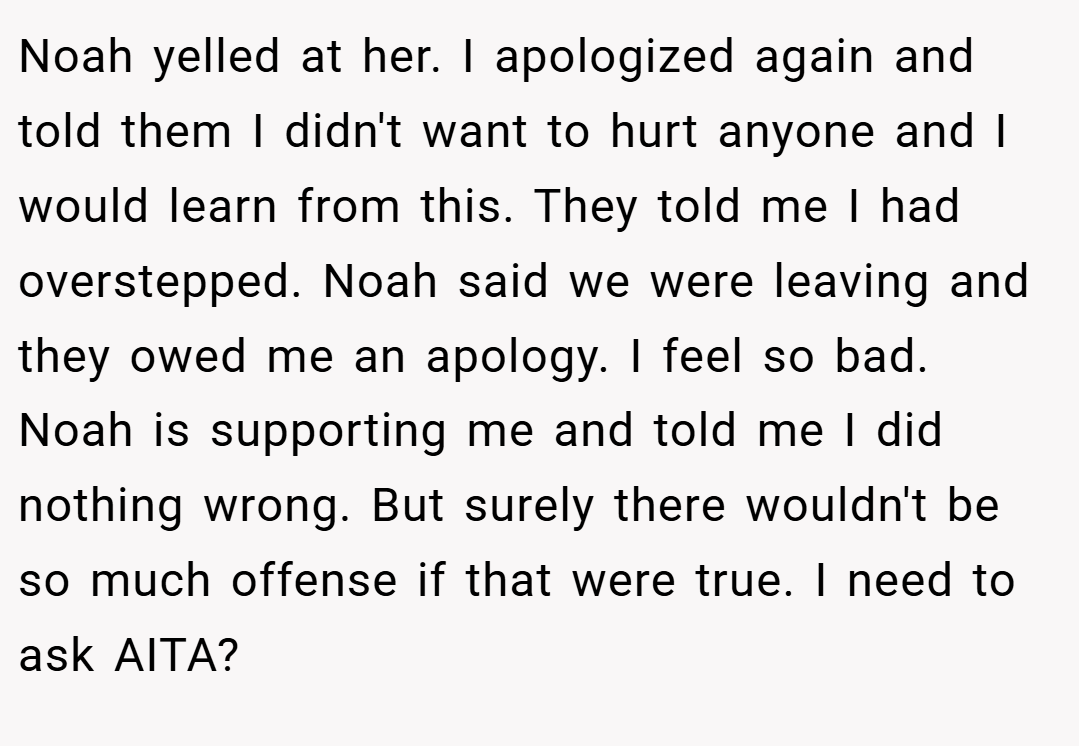 Noah yelled at her. I apologized again and told them I didn't want to hurt anyone and I would learn from this. They told me I had overstepped. Noah said we were leaving and they owed me an apology. I feel so bad. Noah is supporting me and told me I did nothing wrong. But surely there wouldn't be so much offense if that were true. I need to ask AITA?