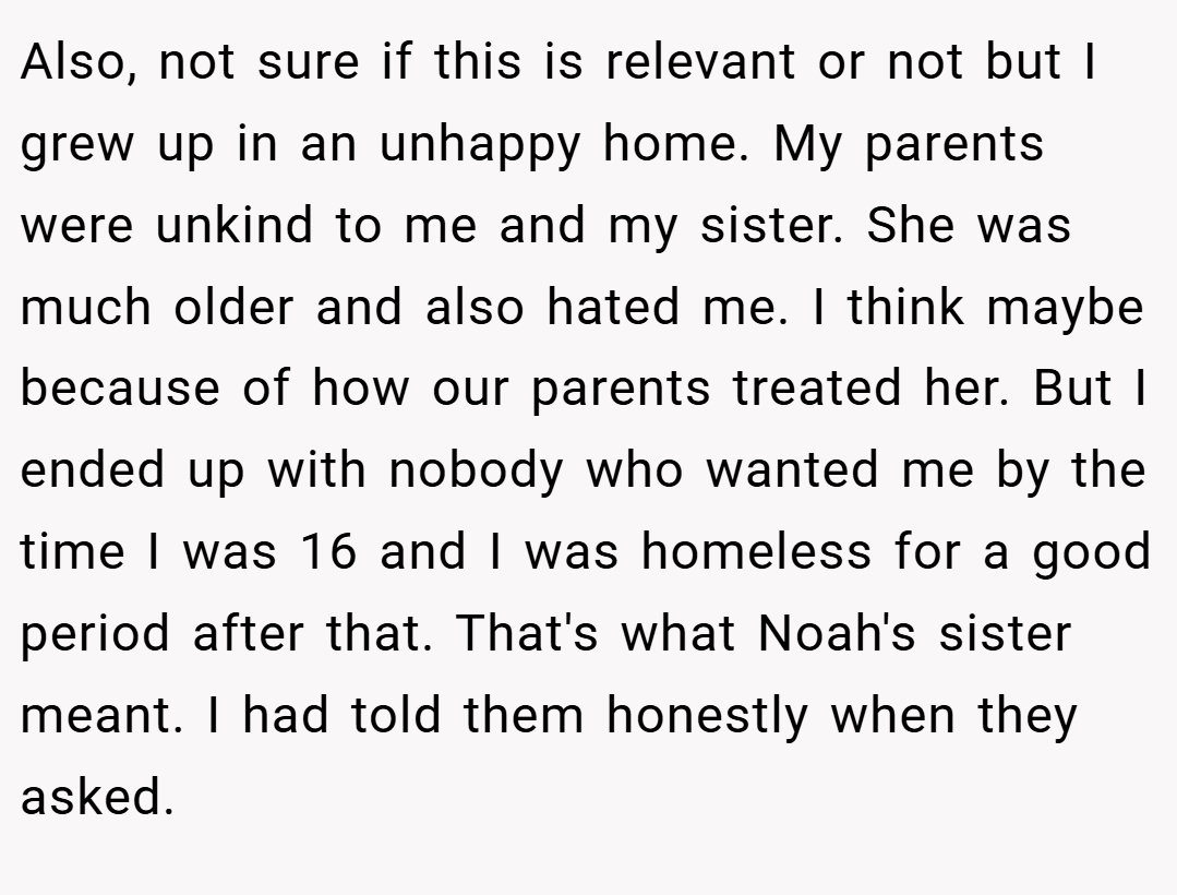 Also, not sure if this is relevant or not but I grew up in an unhappy home. My parents were unkind to me and my sister. She was much older and also hated me. I think maybe because of how our parents treated her. But I ended up with nobody who wanted me by the time I was 16 and I was homeless for a good period after that. That's what Noah's sister meant. I had told them honestly when they asked.