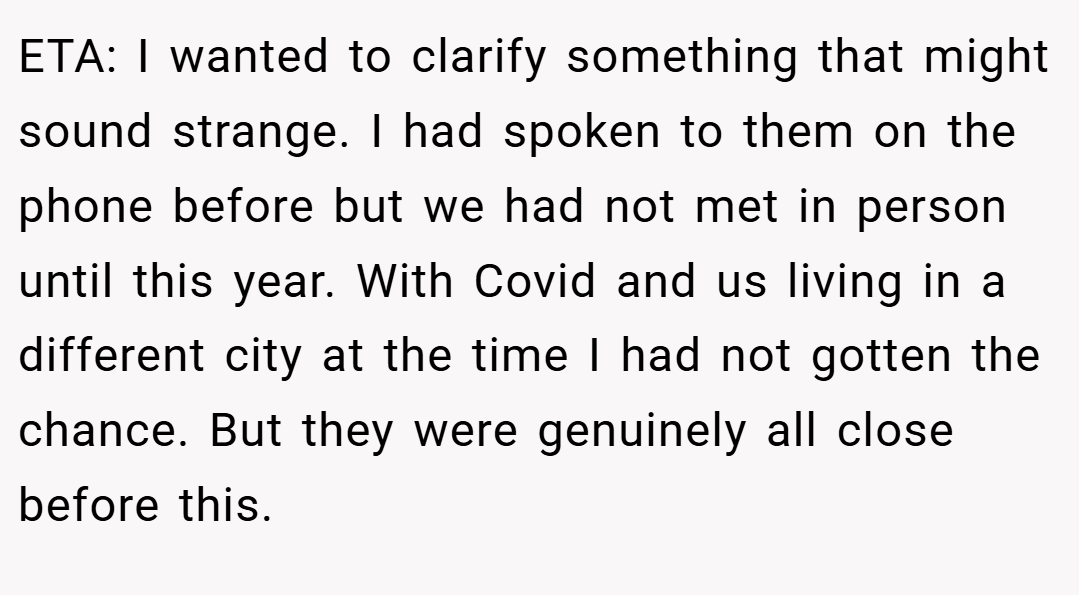 ETA: I wanted to clarify something that might sound strange. I had spoken to them on the phone before but we had not met in person until this year. With Covid and us living in a different city at the time I had not gotten the chance. But they were genuinely all close before this.