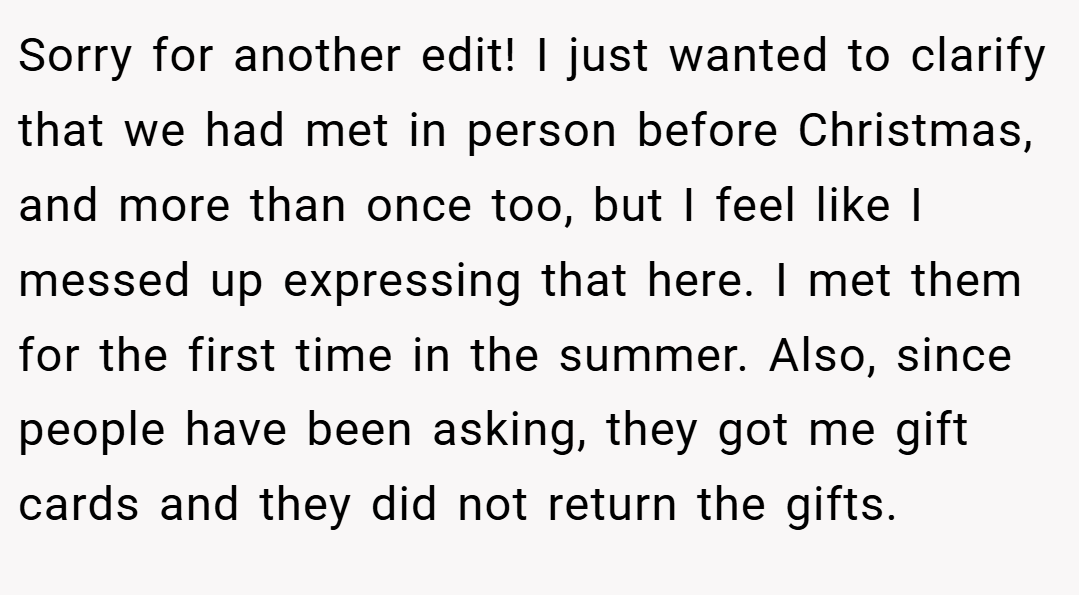 Sorry for another edit! I just wanted to clarify that we had met in person before Christmas, and more than once too, but I feel like I messed up expressing that here. I met them for the first time in the summer. Also, since people have been asking, they got me gift cards and they did not return the gifts.