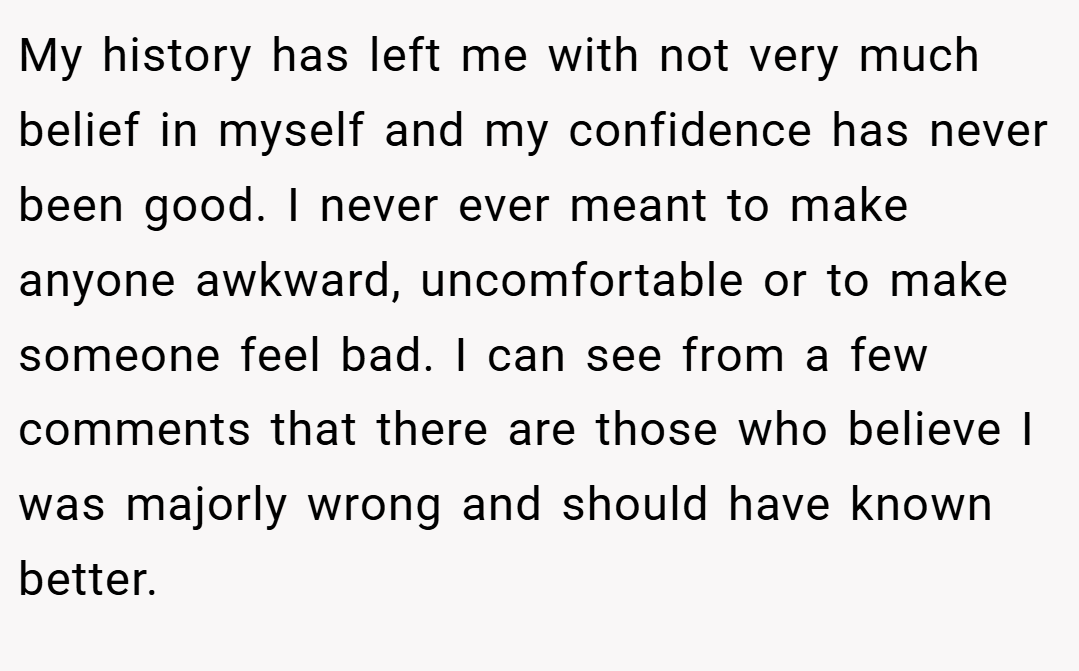 My history has left me with not very much belief in myself and my confidence has never been good. I never ever meant to make anyone awkward, uncomfortable or to make someone feel bad. I can see from a few comments that there are those who believe I was majorly wrong and should have known better.