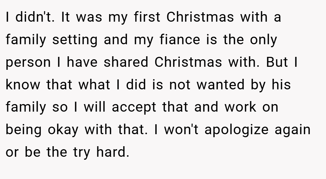 I didn't. It was my first Christmas with a family setting and my fiance is the only person I have shared Christmas with. But I know that what I did is not wanted by his family so I will accept that and work on being okay with that. I won't apologize again or be the try hard.