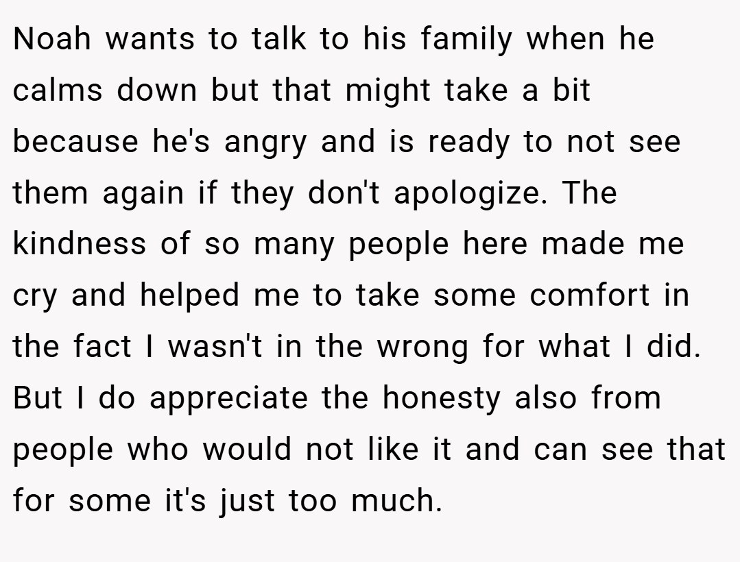 Noah wants to talk to his family when he calms down but that might take a bit because he's angry and is ready to not see them again if they don't apologize. The kindness of so many people here made me cry and helped me to take some comfort in the fact I wasn't in the wrong for what I did. But I do appreciate the honesty also from people who would not like it and can see that for some it's just too much.