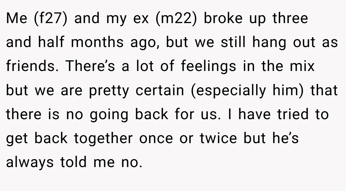 Me (f27) and my ex (m22) broke up three and half months ago, but we still hang out as friends. There’s a lot of feelings in the mix but we are pretty certain (especially him) that there is no going back for us. I have tried to get back together once or twice but he’s always told me no.