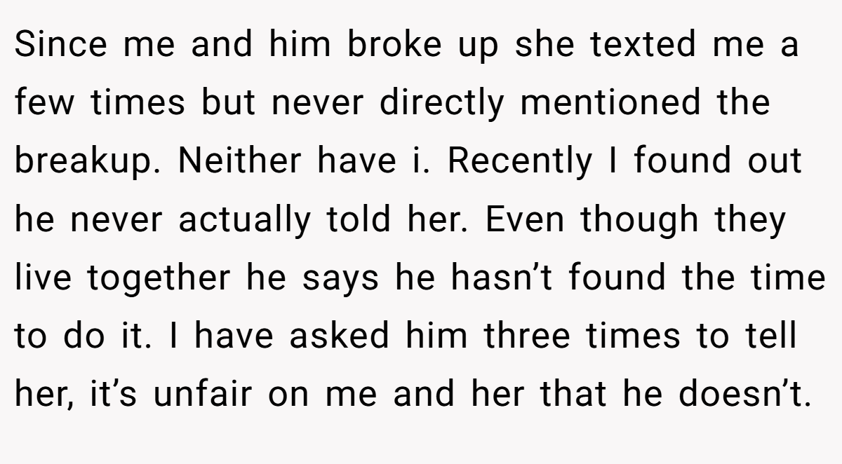 Since me and him broke up she texted me a few times but never directly mentioned the breakup. Neither have i. Recently I found out he never actually told her. Even though they live together he says he hasn’t found the time to do it. I have asked him three times to tell her, it’s unfair on me and her that he doesn’t.