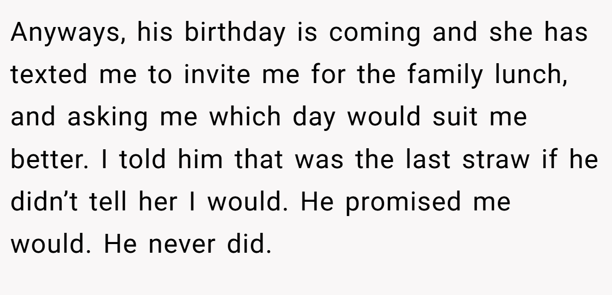 Anyways, his birthday is coming and she has texted me to invite me for the family lunch, and asking me which day would suit me better. I told him that was the last straw if he didn’t tell her I would. He promised me would. He never did.