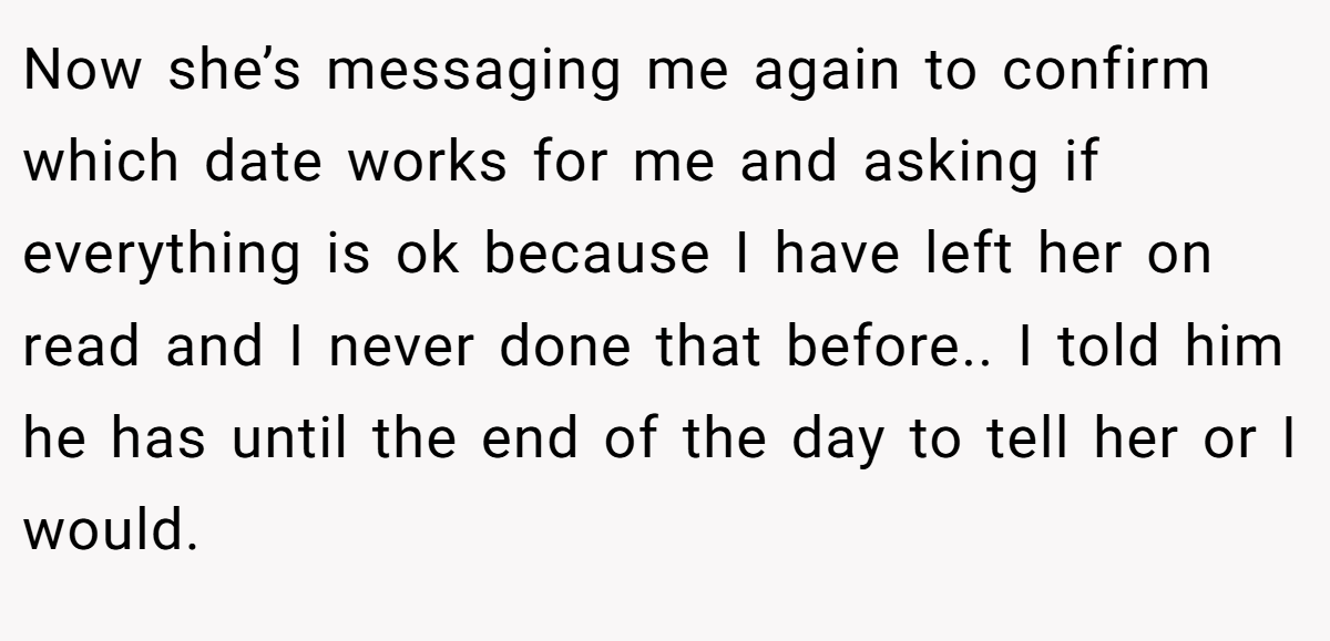 Now she’s messaging me again to confirm which date works for me and asking if everything is ok because I have left her on read and I never done that before.. I told him he has until the end of the day to tell her or I would.