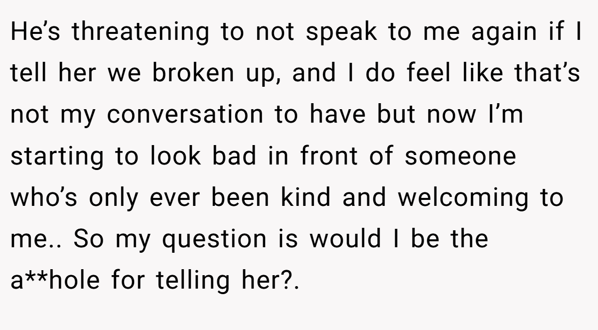 He’s threatening to not speak to me again if I tell her we broken up, and I do feel like that’s not my conversation to have but now I’m starting to look bad in front of someone who’s only ever been kind and welcoming to me.. So my question is would I be the a**hole for telling her?.