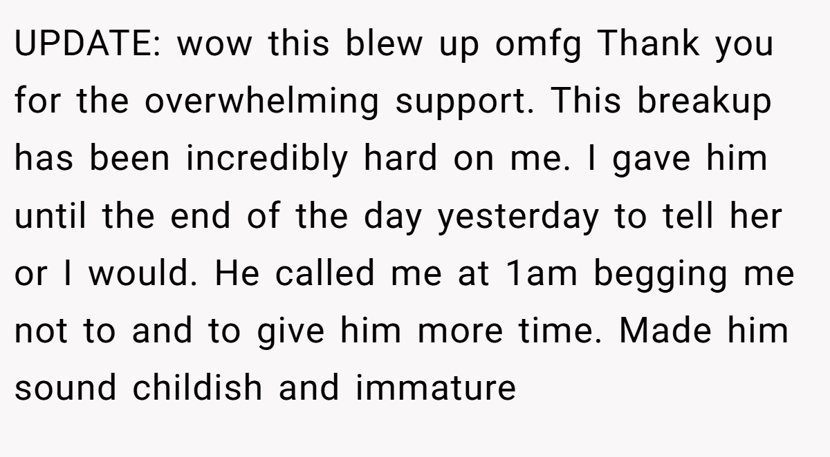 UPDATE: wow this blew up omfg Thank you for the overwhelming support. This breakup has been incredibly hard on me. I gave him until the end of the day yesterday to tell her or I would. He called me at 1am begging me not to and to give him more time. Made him sound childish and immature