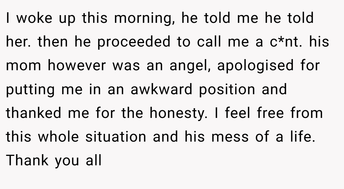 I woke up this morning, he told me he told her. then he proceeded to call me a c*nt. his mom however was an angel, apologised for putting me in an awkward position and thanked me for the honesty. I feel free from this whole situation and his mess of a life. Thank you all