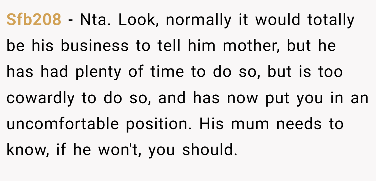 Sfb208 − Nta. Look, normally it would totally be his business to tell him mother, but he has had plenty of time to do so, but is too cowardly to do so, and has now put you in an uncomfortable position. His mum needs to know, if he won't, you should.