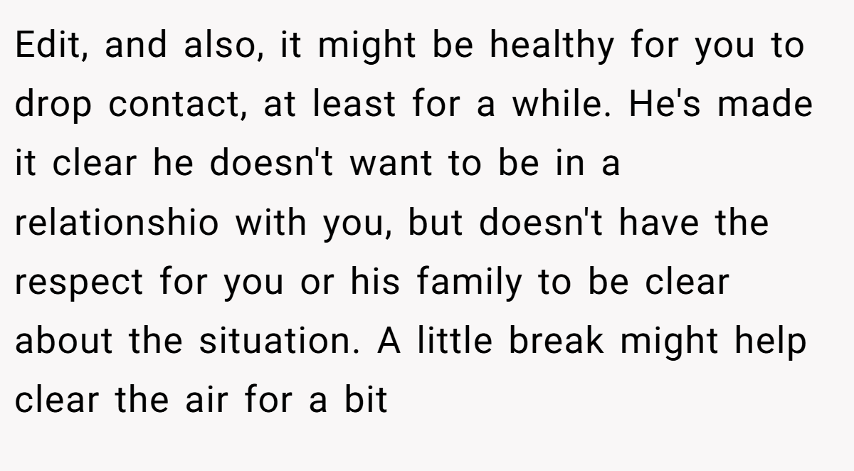 Edit, and also, it might be healthy for you to drop contact, at least for a while. He's made it clear he doesn't want to be in a relationshio with you, but doesn't have the respect for you or his family to be clear about the situation. A little break might help clear the air for a bit