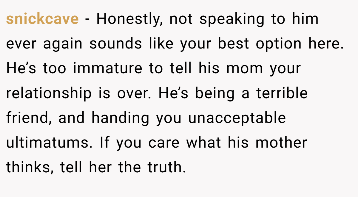 snickcave − Honestly, not speaking to him ever again sounds like your best option here. He’s too immature to tell his mom your relationship is over. He’s being a terrible friend, and handing you unacceptable ultimatums. If you care what his mother thinks, tell her the truth.