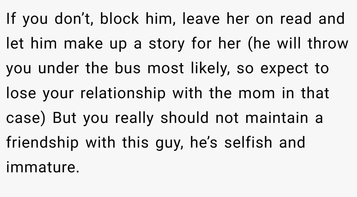 If you don’t, block him, leave her on read and let him make up a story for her (he will throw you under the bus most likely, so expect to lose your relationship with the mom in that case) But you really should not maintain a friendship with this guy, he’s selfish and immature.