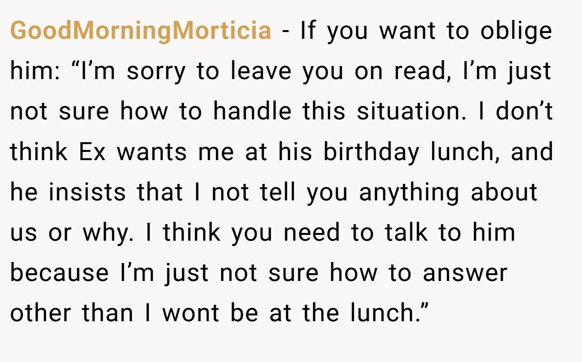 GoodMorningMorticia − If you want to oblige him: “I’m sorry to leave you on read, I’m just not sure how to handle this situation. I don’t think Ex wants me at his birthday lunch, and he insists that I not tell you anything about us or why. I think you need to talk to him because I’m just not sure how to answer other than I wont be at the lunch.”