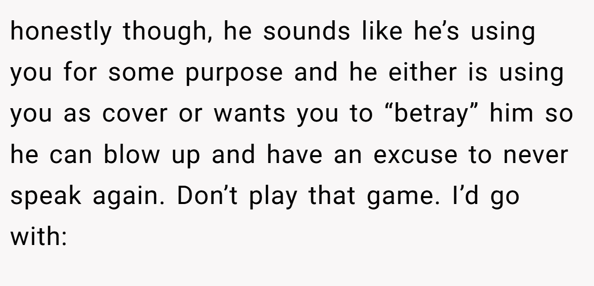 honestly though, he sounds like he’s using you for some purpose and he either is using you as cover or wants you to “betray” him so he can blow up and have an excuse to never speak again. Don’t play that game. I’d go with: