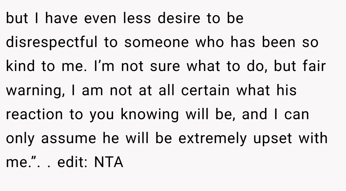 but I have even less desire to be disrespectful to someone who has been so kind to me. I’m not sure what to do, but fair warning, I am not at all certain what his reaction to you knowing will be, and I can only assume he will be extremely upset with me.”. ​. edit: NTA