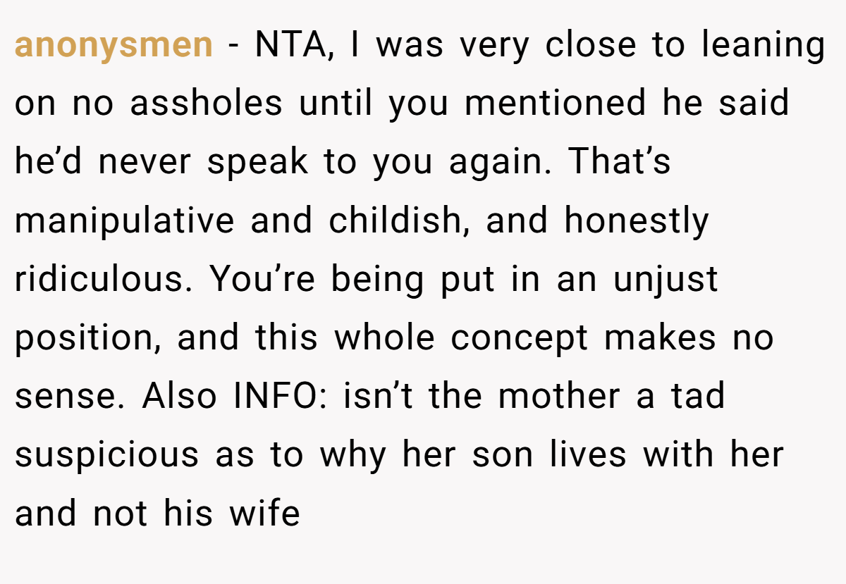 anonysmen − NTA, I was very close to leaning on no assholes until you mentioned he said he’d never speak to you again. That’s manipulative and childish, and honestly ridiculous. You’re being put in an unjust position, and this whole concept makes no sense. Also INFO: isn’t the mother a tad suspicious as to why her son lives with her and not his wife