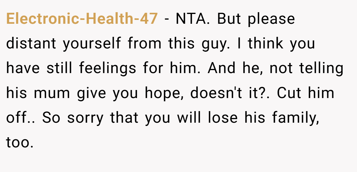 Electronic-Health-47 − NTA. But please distant yourself from this guy. I think you have still feelings for him. And he, not telling his mum give you hope, doesn't it?. Cut him off.. So sorry that you will lose his family, too.