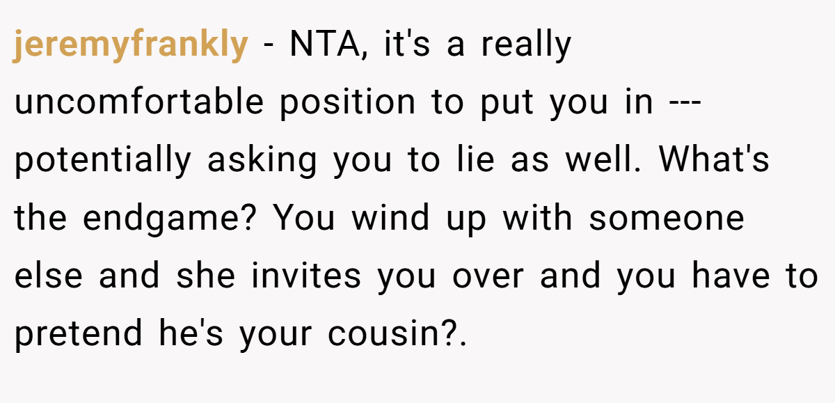 jeremyfrankly − NTA, it's a really uncomfortable position to put you in --- potentially asking you to lie as well. What's the endgame? You wind up with someone else and she invites you over and you have to pretend he's your cousin?.