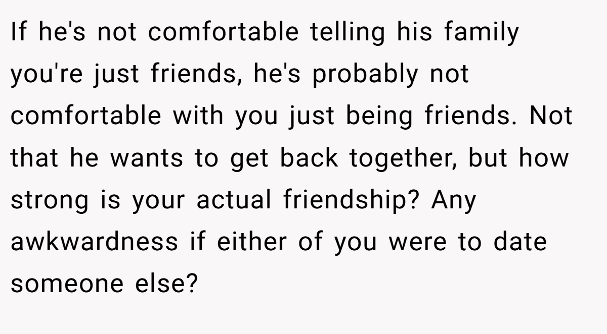 If he's not comfortable telling his family you're just friends, he's probably not comfortable with you just being friends. Not that he wants to get back together, but how strong is your actual friendship? Any awkwardness if either of you were to date someone else?