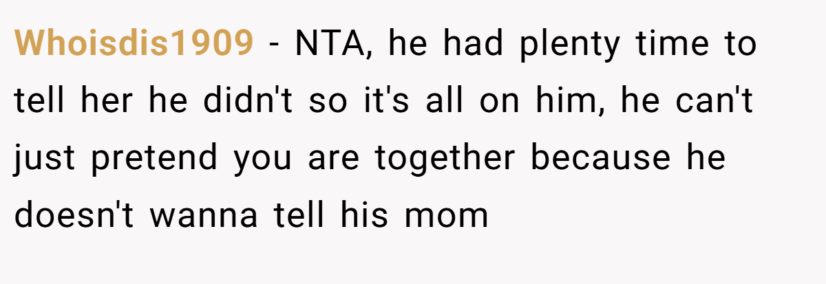 Whoisdis1909 − NTA, he had plenty time to tell her he didn't so it's all on him, he can't just pretend you are together because he doesn't wanna tell his mom