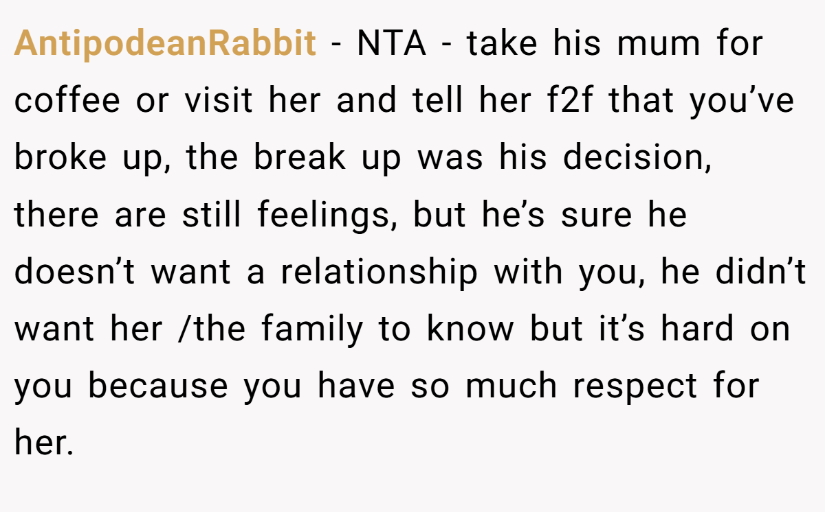 AntipodeanRabbit − NTA - take his mum for coffee or visit her and tell her f2f that you’ve broke up, the break up was his decision, there are still feelings, but he’s sure he doesn’t want a relationship with you, he didn’t want her /the family to know but it’s hard on you because you have so much respect for her.
