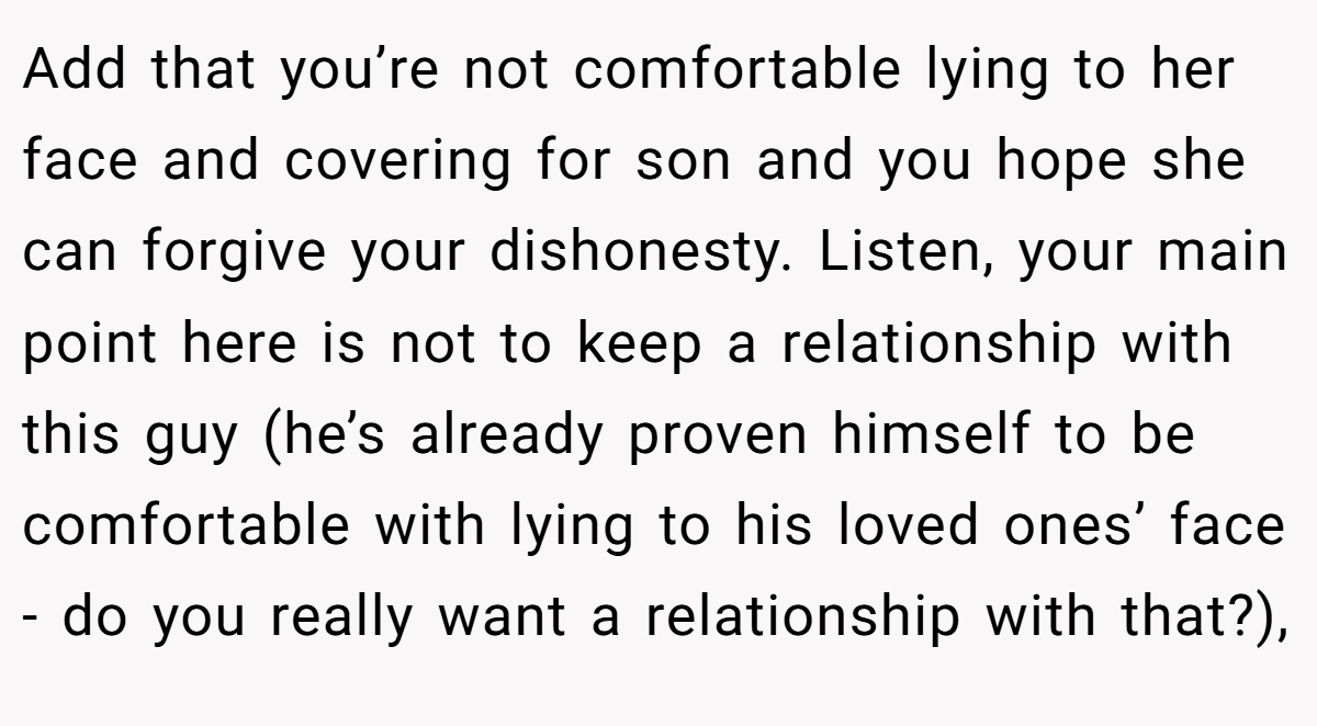 Add that you’re not comfortable lying to her face and covering for son and you hope she can forgive your dishonesty. Listen, your main point here is not to keep a relationship with this guy (he’s already proven himself to be comfortable with lying to his loved ones’ face - do you really want a relationship with that?),