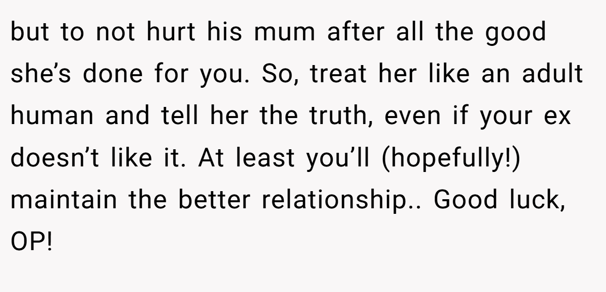 but to not hurt his mum after all the good she’s done for you. So, treat her like an adult human and tell her the truth, even if your ex doesn’t like it. At least you’ll (hopefully!) maintain the better relationship.. Good luck, OP!