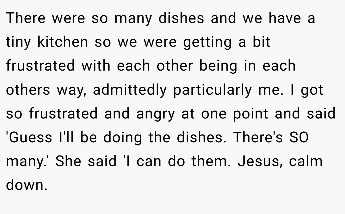 There were so many dishes and we have a tiny kitchen so we were getting a bit frustrated with each other being in each others way, admittedly particularly me. I got so frustrated and angry at one point and said 'Guess I'll be doing the dishes. There's SO many.' She said 'I can do them. Jesus, calm down.
