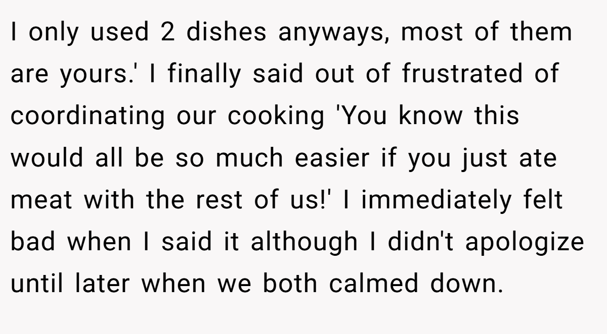 I only used 2 dishes anyways, most of them are yours.' I finally said out of frustrated of coordinating our cooking 'You know this would all be so much easier if you just ate meat with the rest of us!' I immediately felt bad when I said it although I didn't apologize until later when we both calmed down.