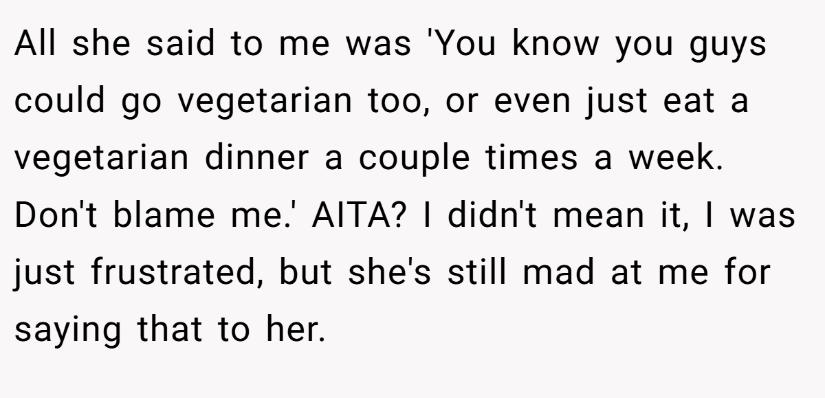 All she said to me was 'You know you guys could go vegetarian too, or even just eat a vegetarian dinner a couple times a week. Don't blame me.' AITA? I didn't mean it, I was just frustrated, but she's still mad at me for saying that to her.