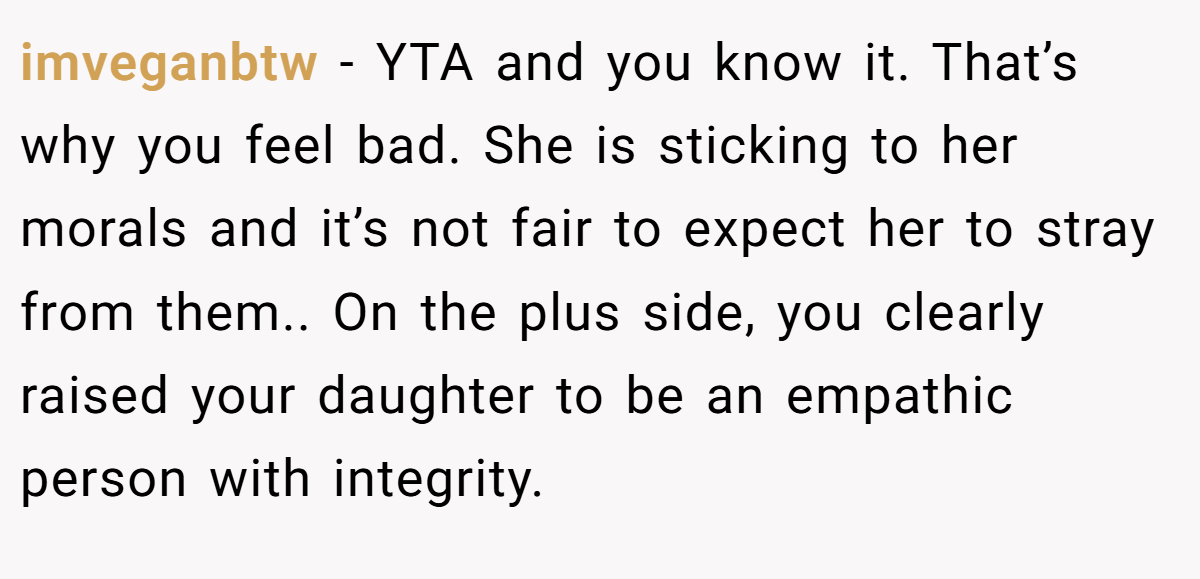 imveganbtw − YTA and you know it. That’s why you feel bad. She is sticking to her morals and it’s not fair to expect her to stray from them.. On the plus side, you clearly raised your daughter to be an empathic person with integrity.