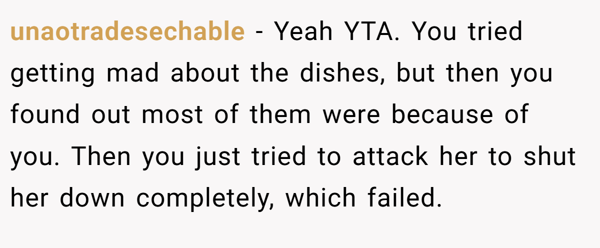 unaotradesechable − Yeah YTA. You tried getting mad about the dishes, but then you found out most of them were because of you. Then you just tried to attack her to shut her down completely, which failed.
