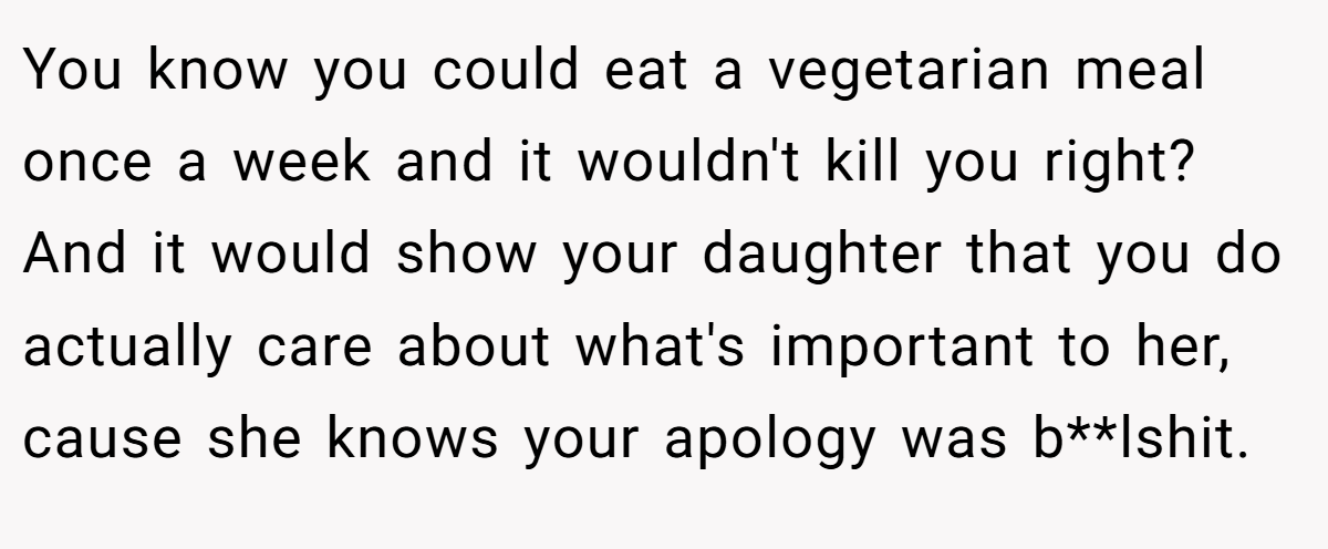 You know you could eat a vegetarian meal once a week and it wouldn't kill you right? And it would show your daughter that you do actually care about what's important to her, cause she knows your apology was b**lshit.