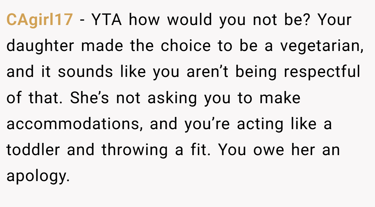 CAgirl17 − YTA how would you not be? Your daughter made the choice to be a vegetarian, and it sounds like you aren’t being respectful of that. She’s not asking you to make accommodations, and you’re acting like a toddler and throwing a fit. You owe her an apology.