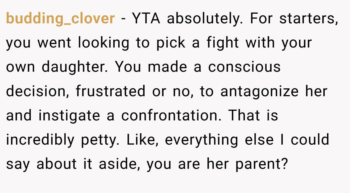 budding_clover − YTA absolutely. For starters, you went looking to pick a fight with your own daughter. You made a conscious decision, frustrated or no, to antagonize her and instigate a confrontation. That is incredibly petty. Like, everything else I could say about it aside, you are her parent?