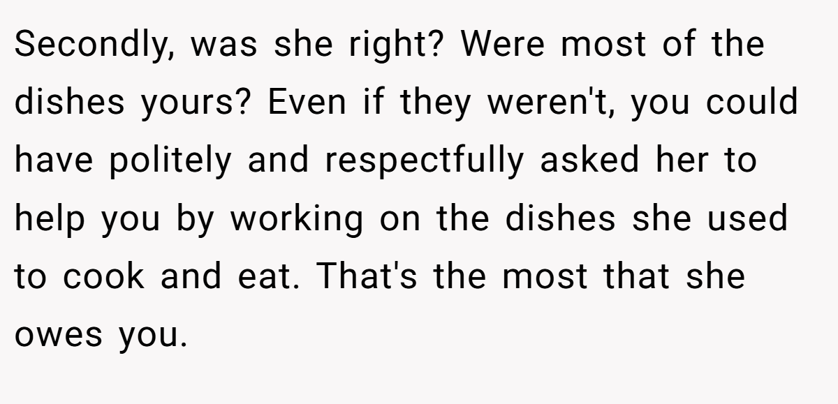 Secondly, was she right? Were most of the dishes yours? Even if they weren't, you could have politely and respectfully asked her to help you by working on the dishes she used to cook and eat. That's the most that she owes you.