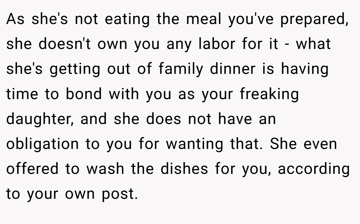 As she's not eating the meal you've prepared, she doesn't own you any labor for it - what she's getting out of family dinner is having time to bond with you as your freaking daughter, and she does not have an obligation to you for wanting that. She even offered to wash the dishes for you, according to your own post.
