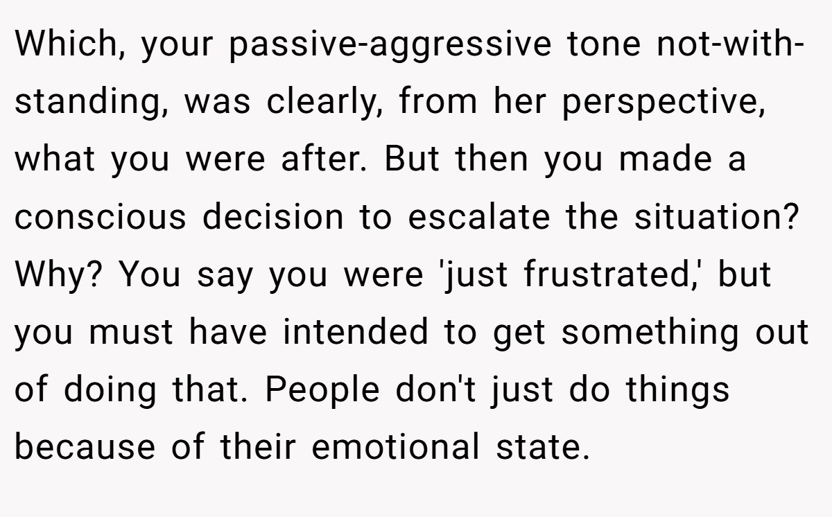 Which, your passive-aggressive tone not-with-standing, was clearly, from her perspective, what you were after. But then you made a conscious decision to escalate the situation? Why? You say you were 'just frustrated,' but you must have intended to get something out of doing that. People don't just do things because of their emotional state.