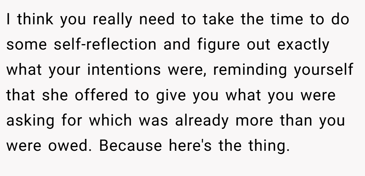 I think you really need to take the time to do some self-reflection and figure out exactly what your intentions were, reminding yourself that she offered to give you what you were asking for which was already more than you were owed. Because here's the thing.