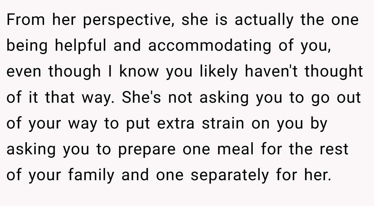From her perspective, she is actually the one being helpful and accommodating of you, even though I know you likely haven't thought of it that way. She's not asking you to go out of your way to put extra strain on you by asking you to prepare one meal for the rest of your family and one separately for her.