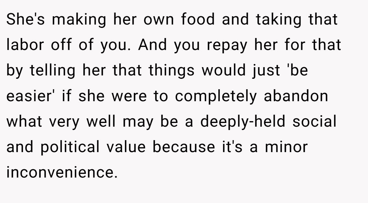 She's making her own food and taking that labor off of you. And you repay her for that by telling her that things would just 'be easier' if she were to completely abandon what very well may be a deeply-held social and political value because it's a minor inconvenience.